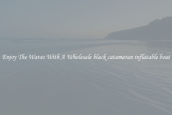 Enjoy The Waves With A Wholesale black catamaran inflatable boat