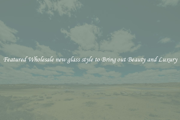 Featured Wholesale new glass style to Bring out Beauty and Luxury