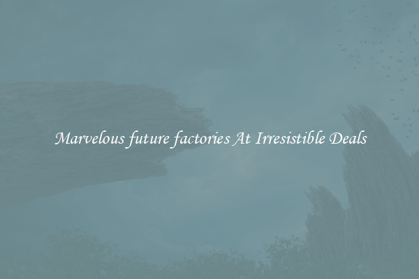 Marvelous future factories At Irresistible Deals