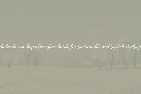 Wholesale eau de parfum glass bottle for Sustainable and Stylish Packaging